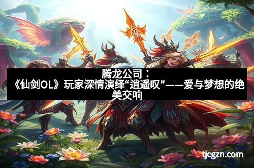 腾龙公司：《仙剑OL》玩家深情演绎“逍遥叹”——爱与梦想的绝美交响